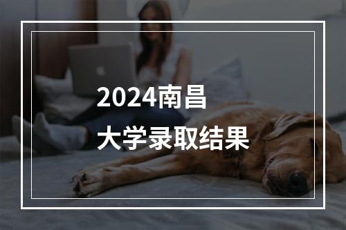 2024南昌大学录取结果