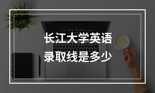 长江大学英语录取线是多少