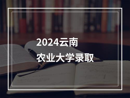 2024云南农业大学录取