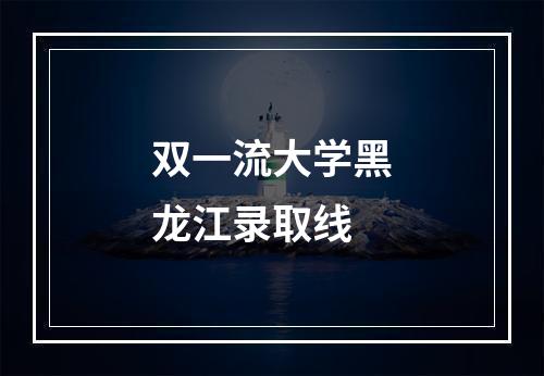 双一流大学黑龙江录取线