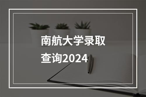 南航大学录取查询2024