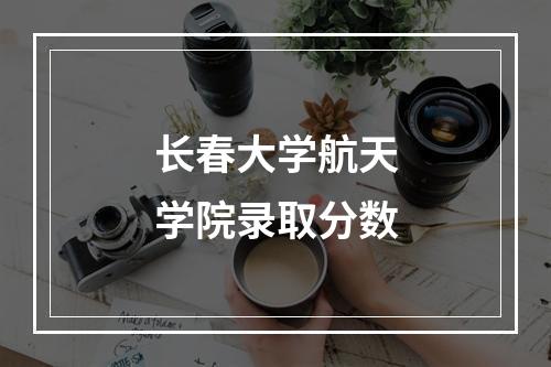 长春大学航天学院录取分数