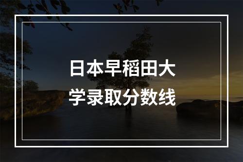 日本早稻田大学录取分数线