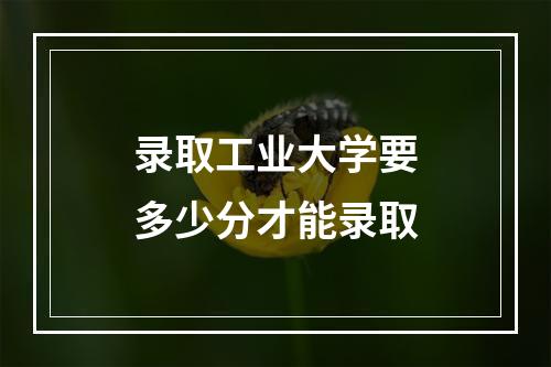 录取工业大学要多少分才能录取