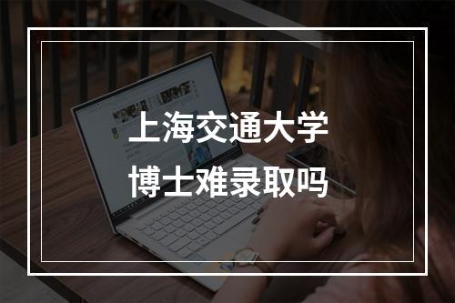 上海交通大学博士难录取吗