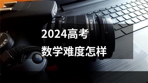 2024高考数学难度怎样