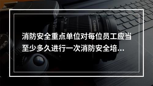 消防安全重点单位对每位员工应当至少多久进行一次消防安全培训