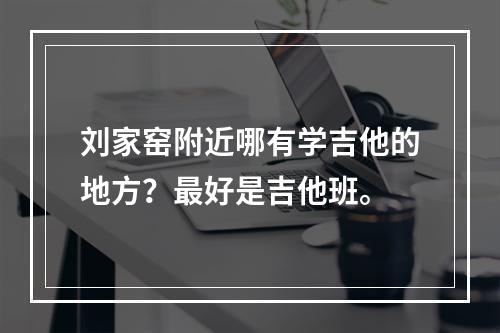 刘家窑附近哪有学吉他的地方？最好是吉他班。