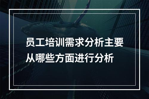 员工培训需求分析主要从哪些方面进行分析