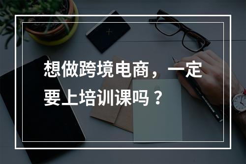 想做跨境电商，一定要上培训课吗 ？