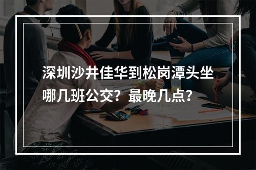 深圳沙井佳华到松岗潭头坐哪几班公交？最晚几点？