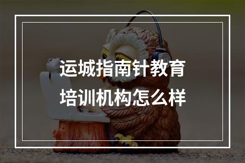 运城指南针教育培训机构怎么样