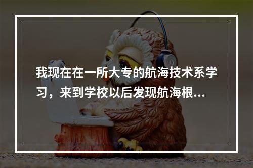 我现在在一所大专的航海技术系学习，来到学校以后发现航海根本不是我喜欢的行业。