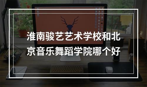 淮南骏艺艺术学校和北京音乐舞蹈学院哪个好