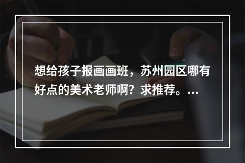 想给孩子报画画班，苏州园区哪有好点的美术老师啊？求推荐。谢谢啦。