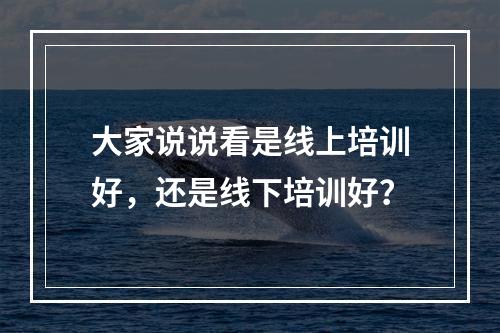 大家说说看是线上培训好，还是线下培训好？