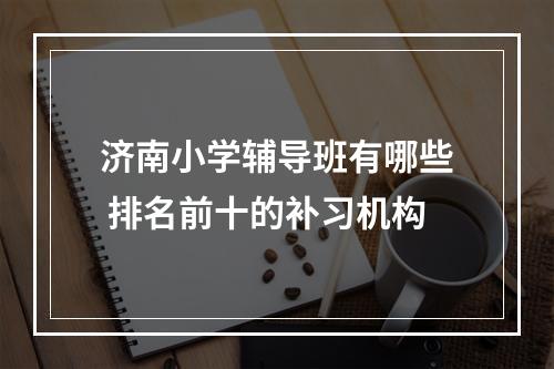 济南小学辅导班有哪些 排名前十的补习机构