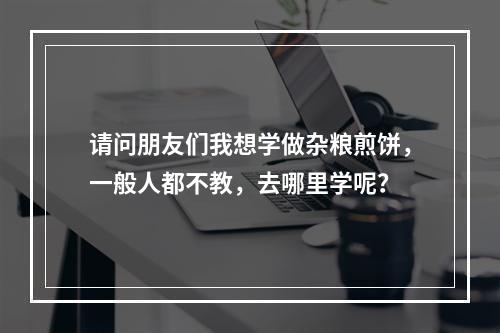 请问朋友们我想学做杂粮煎饼，一般人都不教，去哪里学呢？