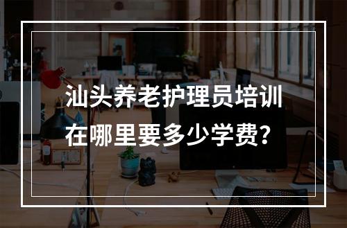 汕头养老护理员培训在哪里要多少学费？