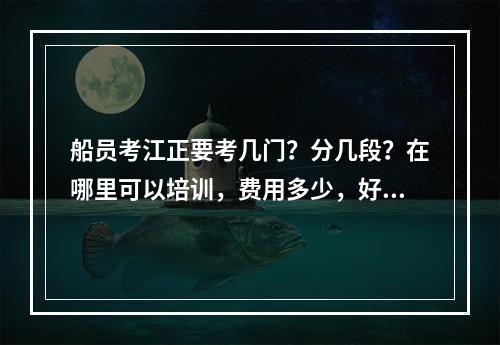 船员考江正要考几门？分几段？在哪里可以培训，费用多少，好考吗？希望前辈们可以告知！谢谢！