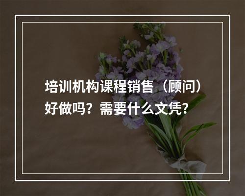 培训机构课程销售（顾问）好做吗？需要什么文凭？