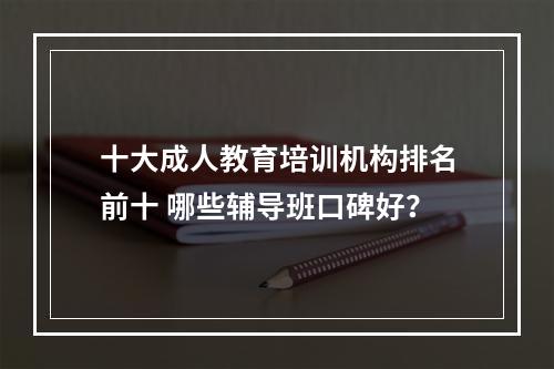 十大成人教育培训机构排名前十 哪些辅导班口碑好？