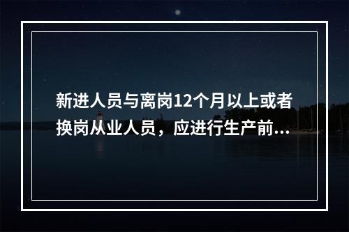 新进人员与离岗12个月以上或者换岗从业人员，应进行生产前的安全生产教育