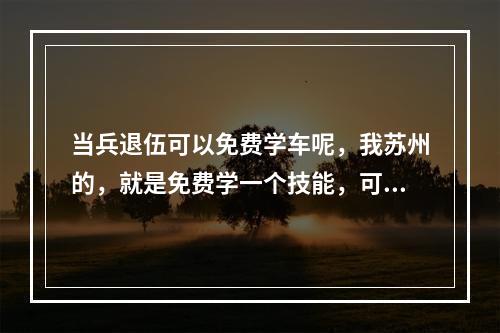 当兵退伍可以免费学车呢，我苏州的，就是免费学一个技能，可以自主选学车么