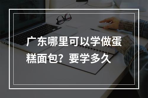 广东哪里可以学做蛋糕面包？要学多久