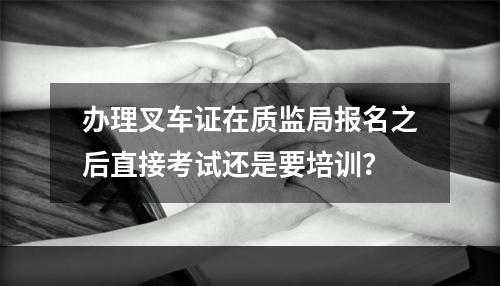 办理叉车证在质监局报名之后直接考试还是要培训？