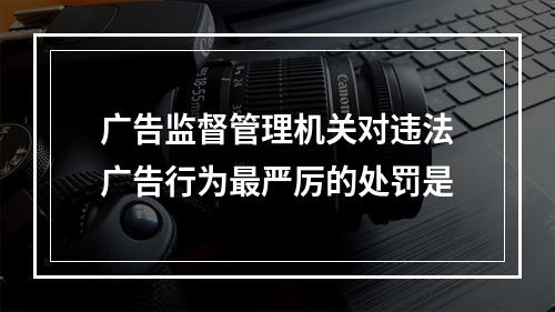 广告监督管理机关对违法广告行为最严厉的处罚是