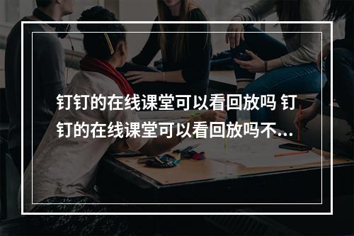 钉钉的在线课堂可以看回放吗 钉钉的在线课堂可以看回放吗不直播