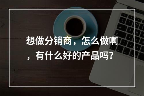 想做分销商，怎么做啊，有什么好的产品吗？