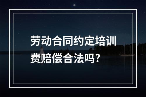 劳动合同约定培训费赔偿合法吗?