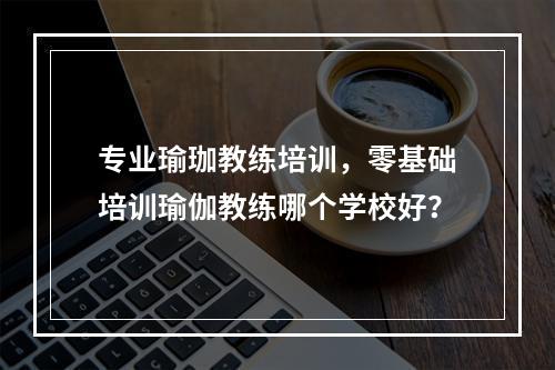 专业瑜珈教练培训，零基础培训瑜伽教练哪个学校好？