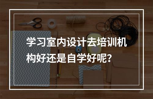 学习室内设计去培训机构好还是自学好呢？