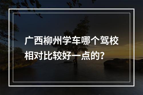 广西柳州学车哪个驾校相对比较好一点的？