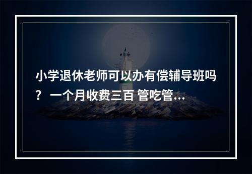 小学退休老师可以办有偿辅导班吗？ 一个月收费三百 管吃管住的话一月500 请告知！