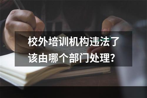 校外培训机构违法了该由哪个部门处理？