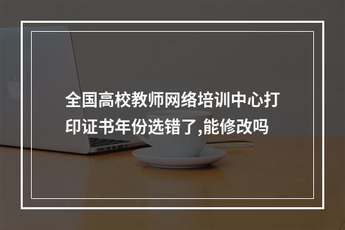 全国高校教师网络培训中心打印证书年份选错了,能修改吗