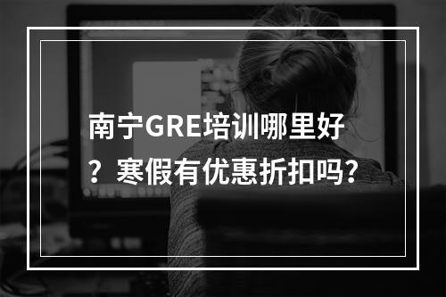 南宁GRE培训哪里好？寒假有优惠折扣吗？