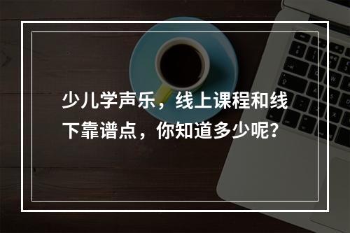 少儿学声乐，线上课程和线下靠谱点，你知道多少呢？