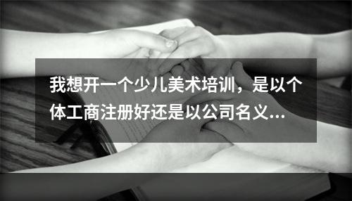 我想开一个少儿美术培训，是以个体工商注册好还是以公司名义注册好？