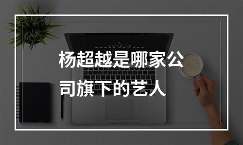 杨超越是哪家公司旗下的艺人