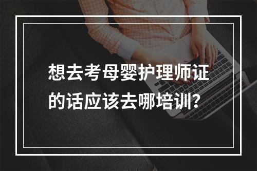 想去考母婴护理师证的话应该去哪培训？