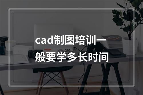 cad制图培训一般要学多长时间