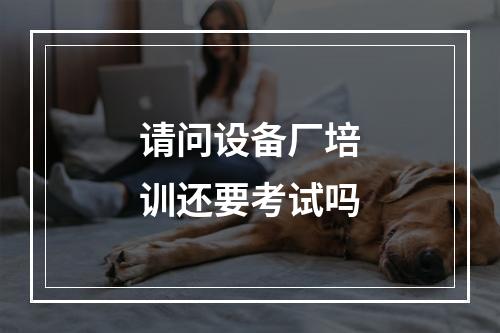 请问设备厂培训还要考试吗