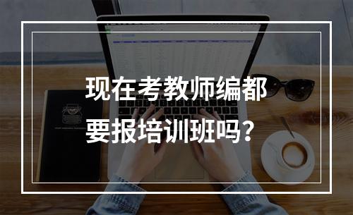 现在考教师编都要报培训班吗？