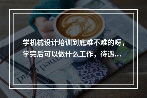 学机械设计培训到底难不难的呀，学完后可以做什么工作，待遇好不好呀，容易找工作吗