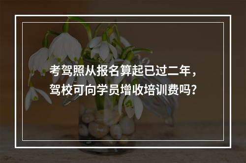 考驾照从报名算起已过二年，驾校可向学员增收培训费吗？